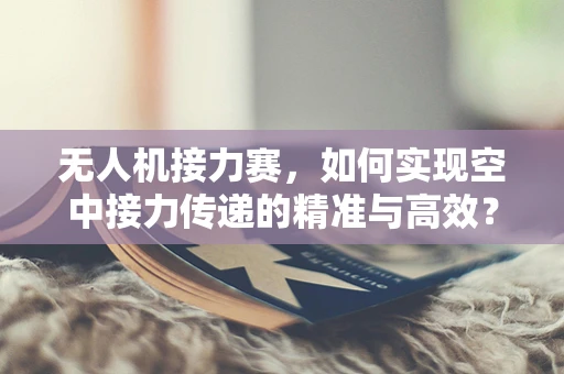 无人机接力赛，如何实现空中接力传递的精准与高效？