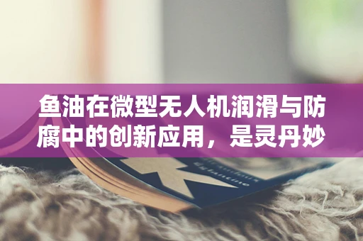 鱼油在微型无人机润滑与防腐中的创新应用，是灵丹妙药还是过度炒作？