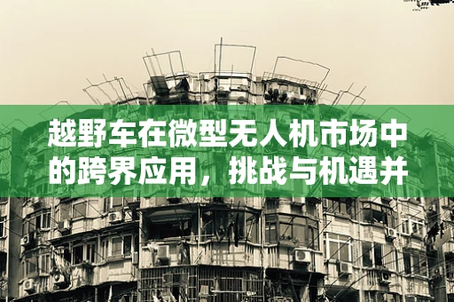 越野车在微型无人机市场中的跨界应用，挑战与机遇并存？