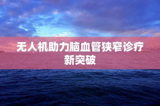 无人机助力脑血管狭窄诊疗新突破