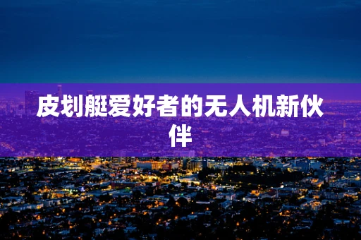 皮划艇爱好者的无人机新伙伴