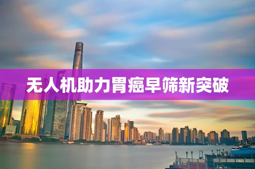 无人机助力胃癌早筛新突破