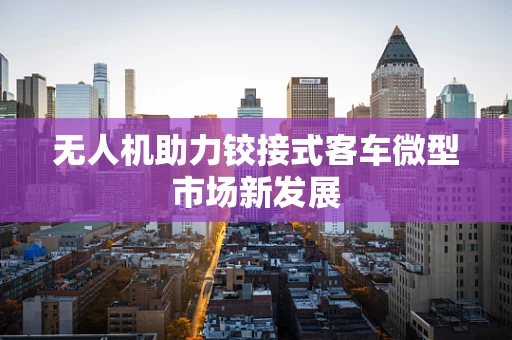 无人机助力铰接式客车微型市场新发展