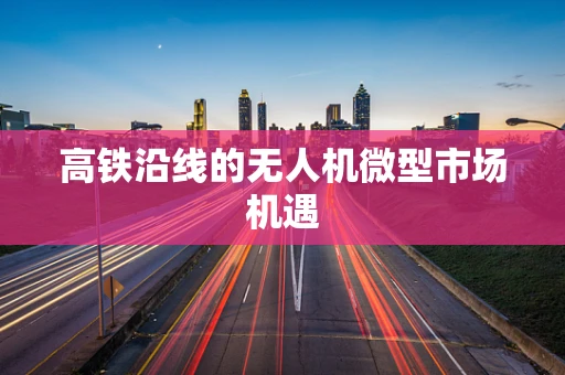 高铁沿线的无人机微型市场机遇