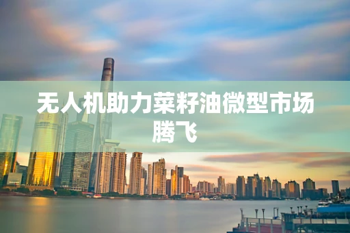 无人机助力菜籽油微型市场腾飞