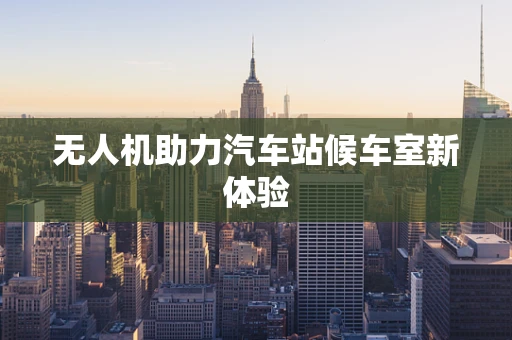 无人机助力汽车站候车室新体验
